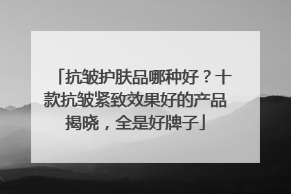 抗皱护肤品哪种好？十款抗皱紧致效果好的产品揭晓，全是好牌子